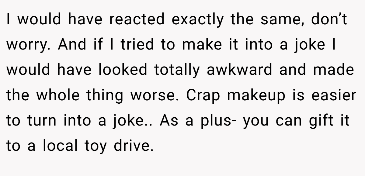 I would have reacted exactly the same, don’t worry. And if I tried to make it into a joke I would have looked totally awkward and made the whole thing worse. Crap makeup is easier to turn into a joke.. As a plus- you can gift it to a local toy drive.