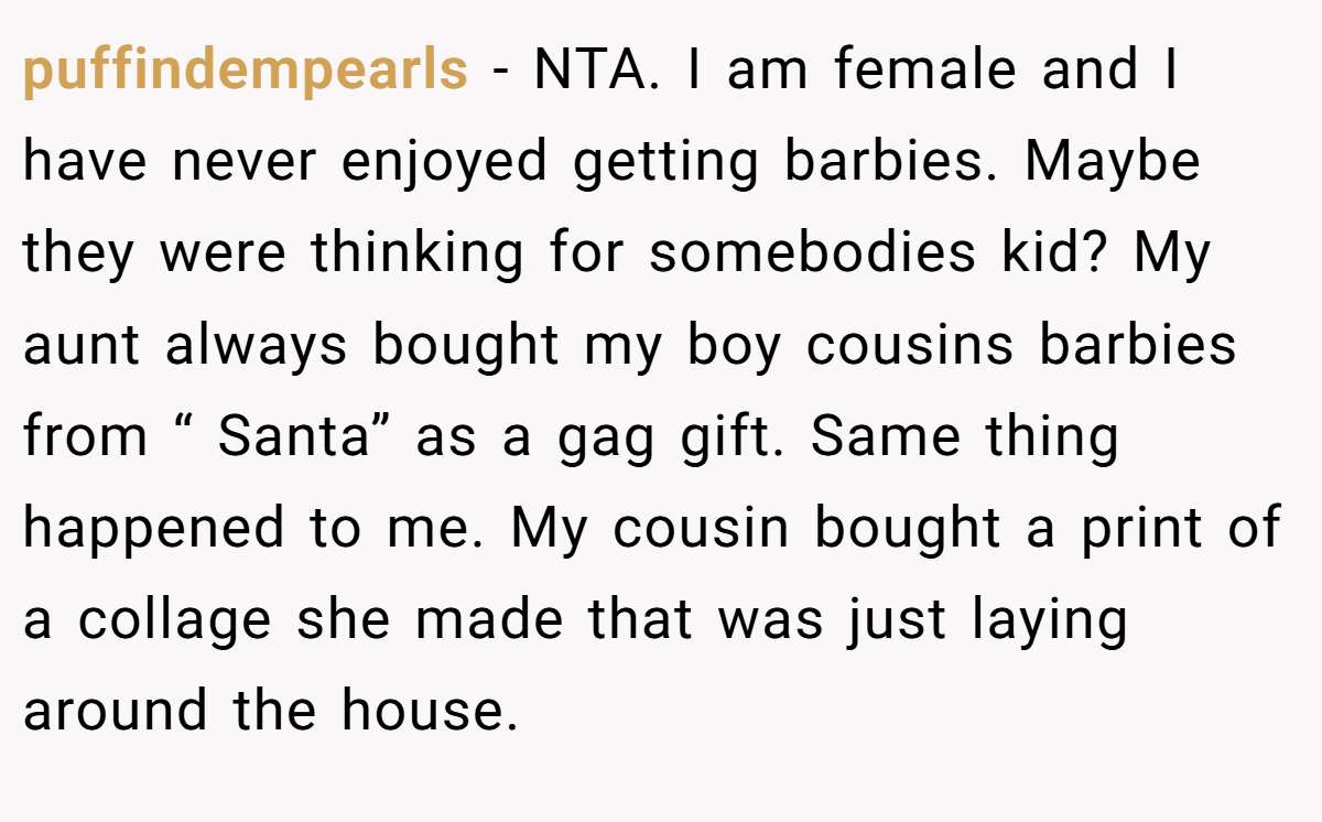 puffindempearls − NTA. I am female and I have never enjoyed getting barbies. Maybe they were thinking for somebodies kid? My aunt always bought my boy cousins barbies from “ Santa” as a gag gift. Same thing happened to me. My cousin bought a print of a collage she made that was just laying around the house.