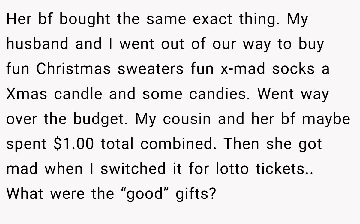 Her bf bought the same exact thing. My husband and I went out of our way to buy fun Christmas sweaters fun x-mad socks a Xmas candle and some candies. Went way over the budget. My cousin and her bf maybe spent $1.00 total combined. Then she got mad when I switched it for lotto tickets.. What were the “good” gifts?