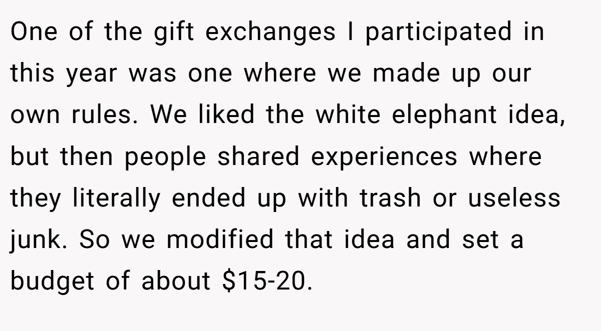 One of the gift exchanges I participated in this year was one where we made up our own rules. We liked the white elephant idea, but then people shared experiences where they literally ended up with trash or useless junk. So we modified that idea and set a budget of about $15-20.