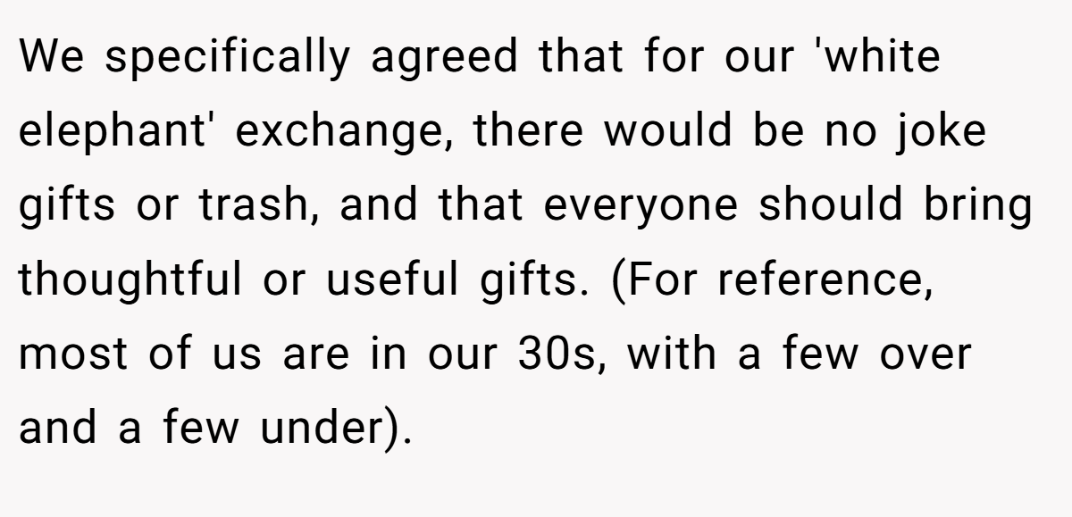 We specifically agreed that for our 'white elephant' exchange, there would be no joke gifts or trash, and that everyone should bring thoughtful or useful gifts. (For reference, most of us are in our 30s, with a few over and a few under).