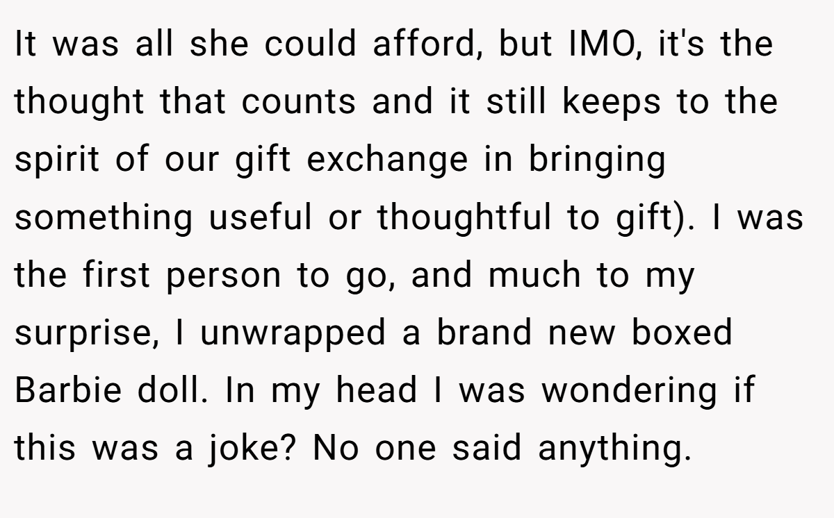 It was all she could afford, but IMO, it's the thought that counts and it still keeps to the spirit of our gift exchange in bringing something useful or thoughtful to gift). I was the first person to go, and much to my surprise, I unwrapped a brand new boxed Barbie doll. In my head I was wondering if this was a joke? No one said anything.