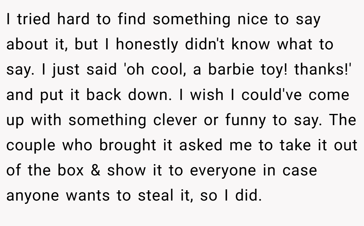 I tried hard to find something nice to say about it, but I honestly didn't know what to say. I just said 'oh cool, a barbie toy! thanks!' and put it back down. I wish I could've come up with something clever or funny to say. The couple who brought it asked me to take it out of the box & show it to everyone in case anyone wants to steal it, so I did.
