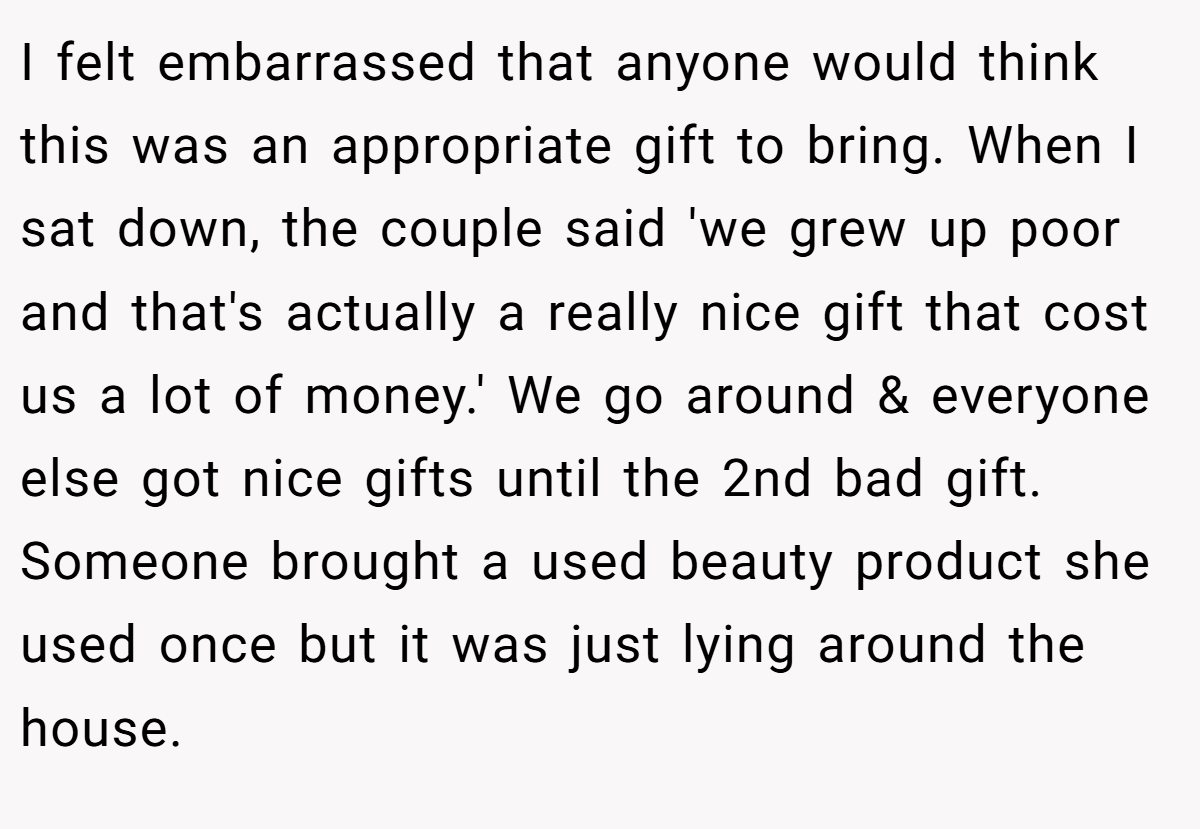I felt embarrassed that anyone would think this was an appropriate gift to bring. When I sat down, the couple said 'we grew up poor and that's actually a really nice gift that cost us a lot of money.' We go around & everyone else got nice gifts until the 2nd bad gift. Someone brought a used beauty product she used once but it was just lying around the house.