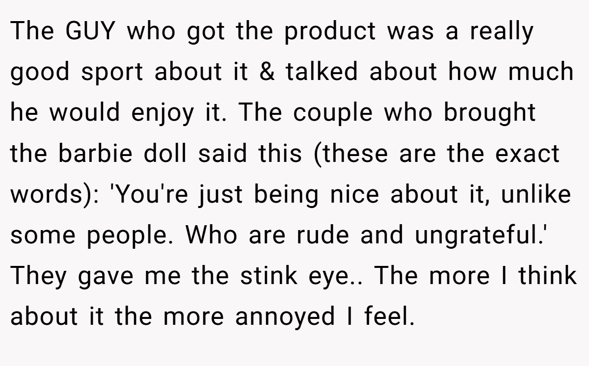 The GUY who got the product was a really good sport about it & talked about how much he would enjoy it. The couple who brought the barbie doll said this (these are the exact words): 'You're just being nice about it, unlike some people. Who are rude and ungrateful.' They gave me the stink eye.. The more I think about it the more annoyed I feel.