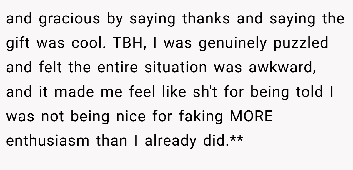 and gracious by saying thanks and saying the gift was cool. TBH, I was genuinely puzzled and felt the entire situation was awkward, and it made me feel like sh't for being told I was not being nice for faking MORE enthusiasm than I already did.**