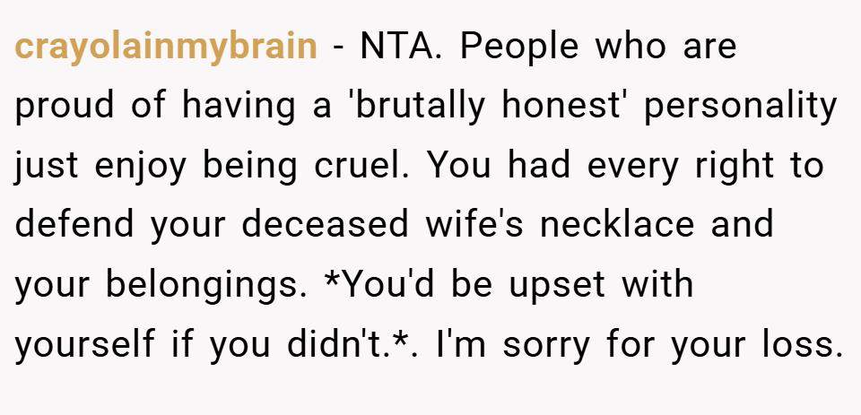 crayolainmybrain − NTA. People who are proud of having a 'brutally honest' personality just enjoy being cruel. You had every right to defend your deceased wife's necklace and your belongings. *You'd be upset with yourself if you didn't.*. I'm sorry for your loss.