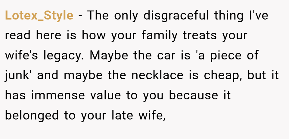 Lotex_Style − The only disgraceful thing I've read here is how your family treats your wife's legacy. Maybe the car is 'a piece of junk' and maybe the necklace is cheap, but it has immense value to you because it belonged to your late wife,