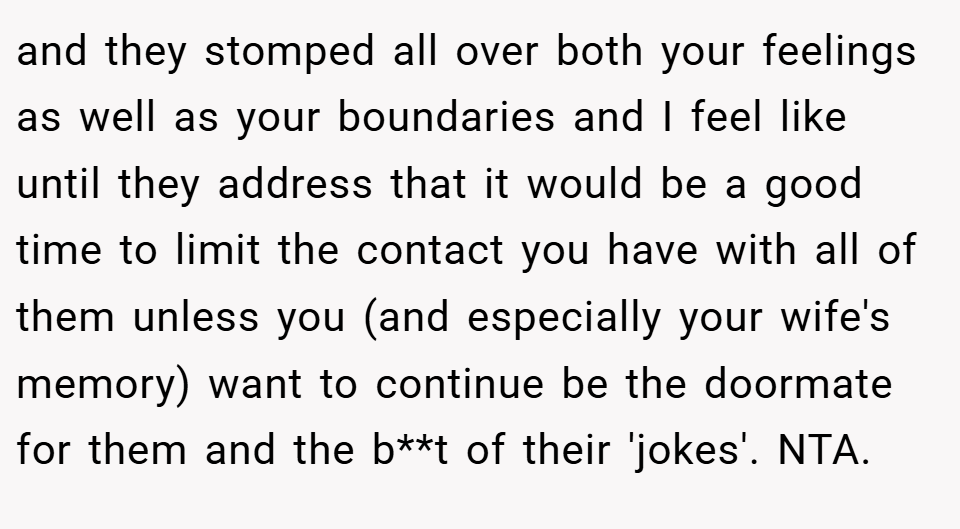 and they stomped all over both your feelings as well as your boundaries and I feel like until they address that it would be a good time to limit the contact you have with all of them unless you (and especially your wife's memory) want to continue be the doormate for them and the b**t of their 'jokes'. NTA.