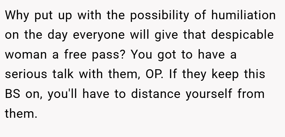 Why put up with the possibility of humiliation on the day everyone will give that despicable woman a free pass? You got to have a serious talk with them, OP. If they keep this BS on, you'll have to distance yourself from them.