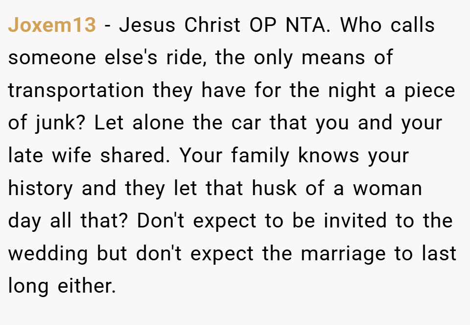 Joxem13 − Jesus Christ OP NTA. Who calls someone else's ride, the only means of transportation they have for the night a piece of junk? Let alone the car that you and your late wife shared. Your family knows your history and they let that husk of a woman day all that? Don't expect to be invited to the wedding but don't expect the marriage to last long either.