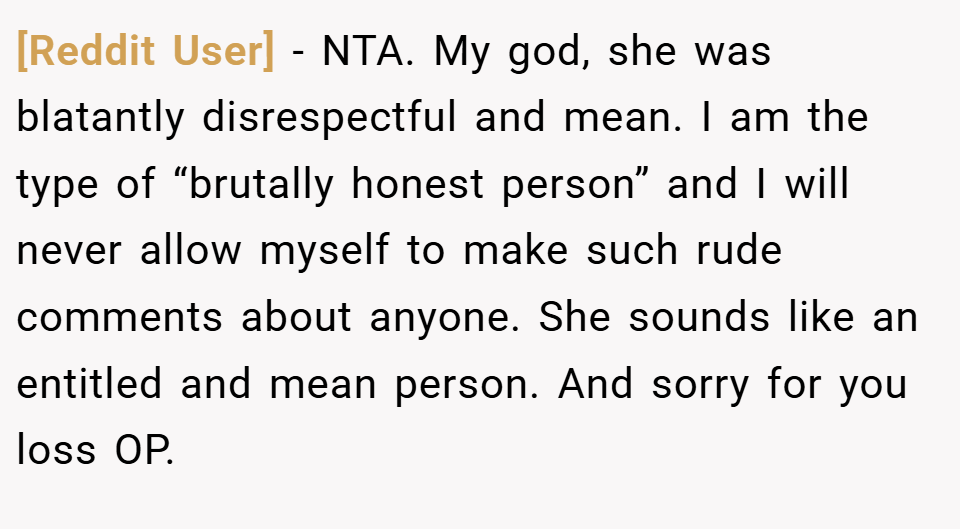 [Reddit User] − NTA. My god, she was blatantly disrespectful and mean. I am the type of “brutally honest person” and I will never allow myself to make such rude comments about anyone. She sounds like an entitled and mean person. And sorry for you loss OP.
