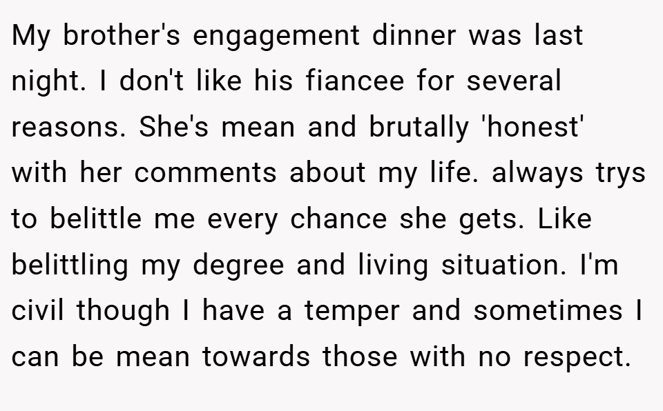 My brother's engagement dinner was last night. I don't like his fiancee for several reasons. She's mean and brutally 'honest' with her comments about my life. always trys to belittle me every chance she gets. Like belittling my degree and living situation. I'm civil though I have a temper and sometimes I can be mean towards those with no respect.