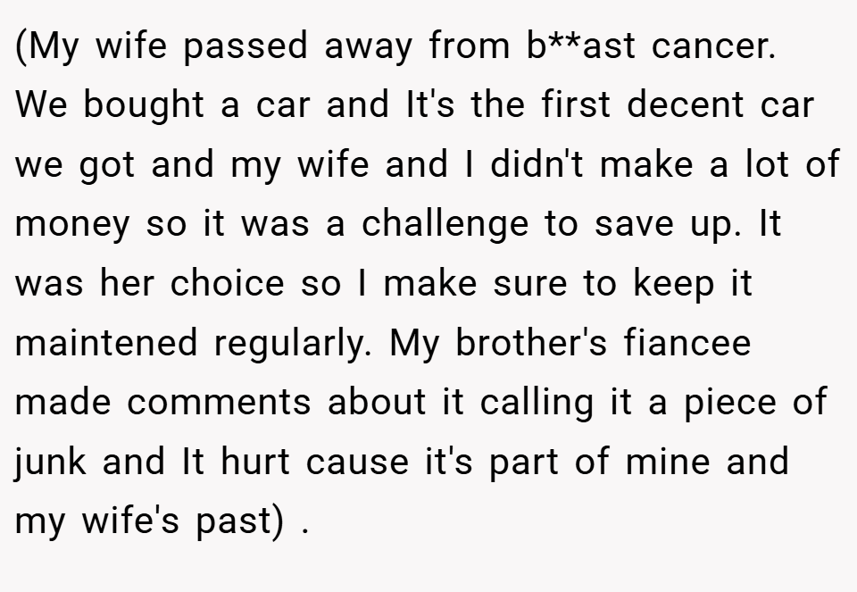 (My wife passed away from b**ast cancer. We bought a car and It's the first decent car we got and my wife and I didn't make a lot of money so it was a challenge to save up. It was her choice so I make sure to keep it maintened regularly. My brother's fiancee made comments about it calling it a piece of junk and It hurt cause it's part of mine and my wife's past) .