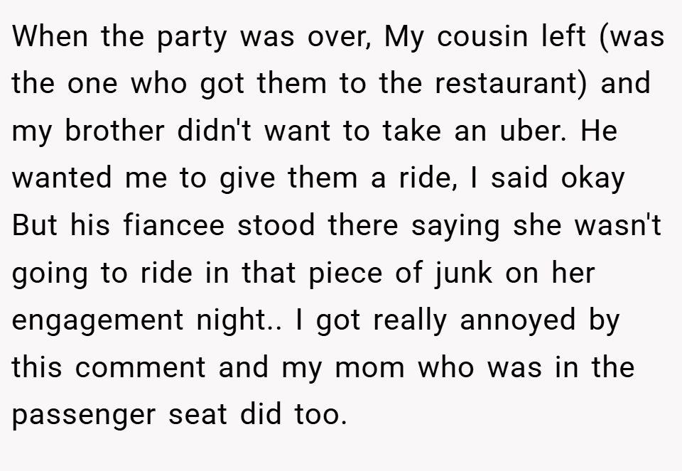 When the party was over, My cousin left (was the one who got them to the restaurant) and my brother didn't want to take an uber. He wanted me to give them a ride, I said okay But his fiancee stood there saying she wasn't going to ride in that piece of junk on her engagement night.. I got really annoyed by this comment and my mom who was in the passenger seat did too.