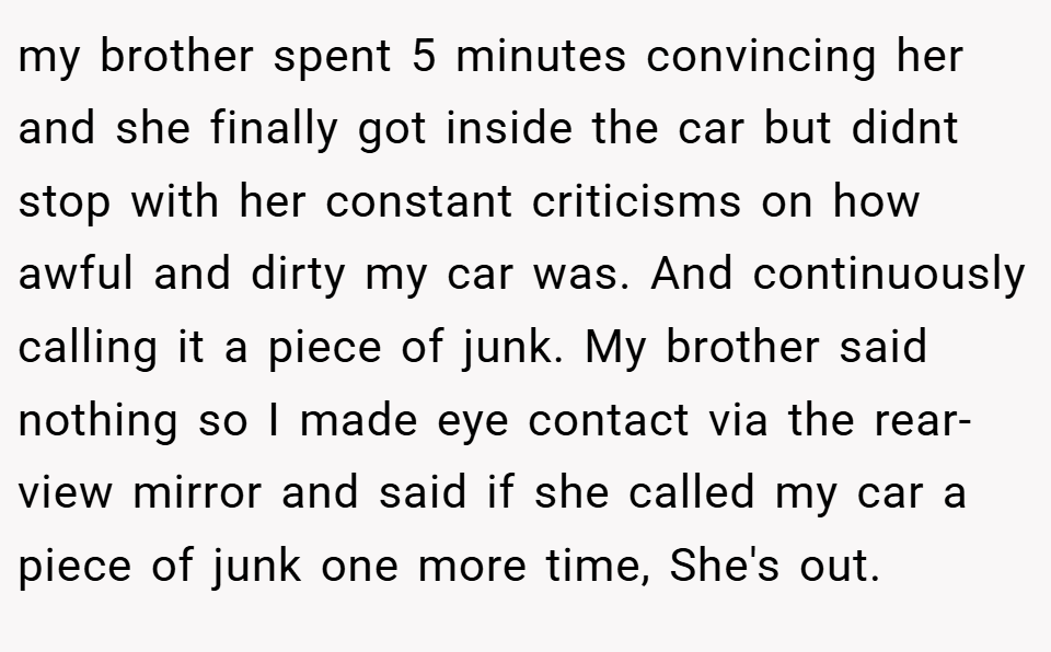 my brother spent 5 minutes convincing her and she finally got inside the car but didnt stop with her constant criticisms on how awful and dirty my car was. And continuously calling it a piece of junk. My brother said nothing so I made eye contact via the rear-view mirror and said if she called my car a piece of junk one more time, She's out.