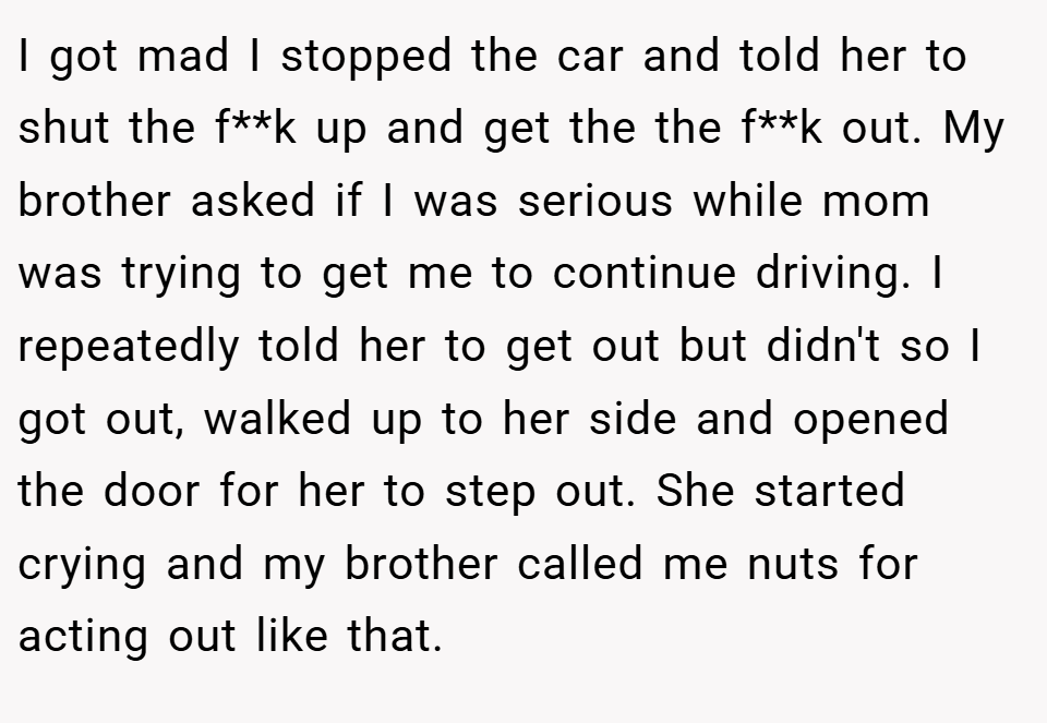 I got mad I stopped the car and told her to shut the f**k up and get the the f**k out. My brother asked if I was serious while mom was trying to get me to continue driving. I repeatedly told her to get out but didn't so I got out, walked up to her side and opened the door for her to step out. She started crying and my brother called me nuts for acting out like that.