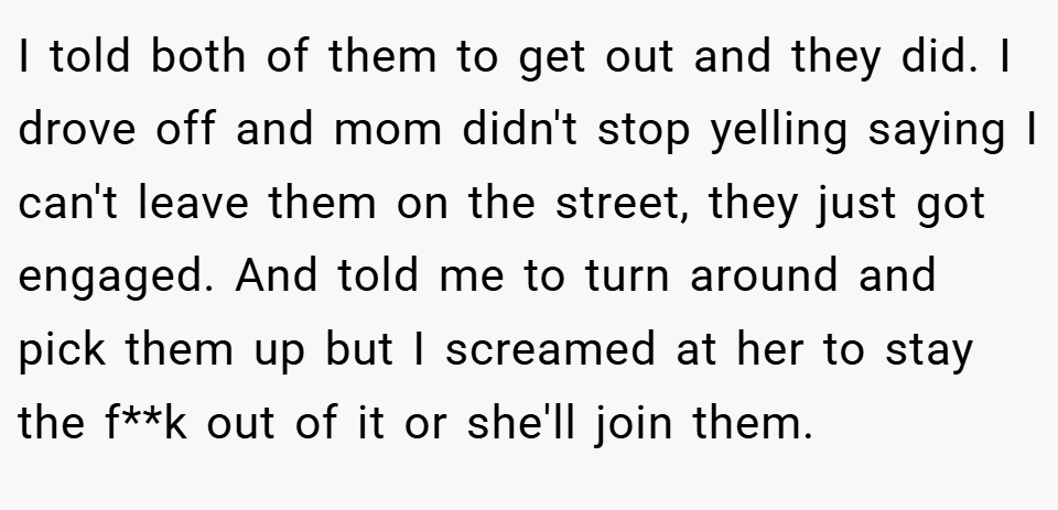 I told both of them to get out and they did. I drove off and mom didn't stop yelling saying I can't leave them on the street, they just got engaged. And told me to turn around and pick them up but I screamed at her to stay the f**k out of it or she'll join them.