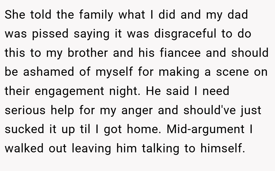 She told the family what I did and my dad was pissed saying it was disgraceful to do this to my brother and his fiancee and should be ashamed of myself for making a scene on their engagement night. He said I need serious help for my anger and should've just sucked it up til I got home. Mid-argument I walked out leaving him talking to himself.