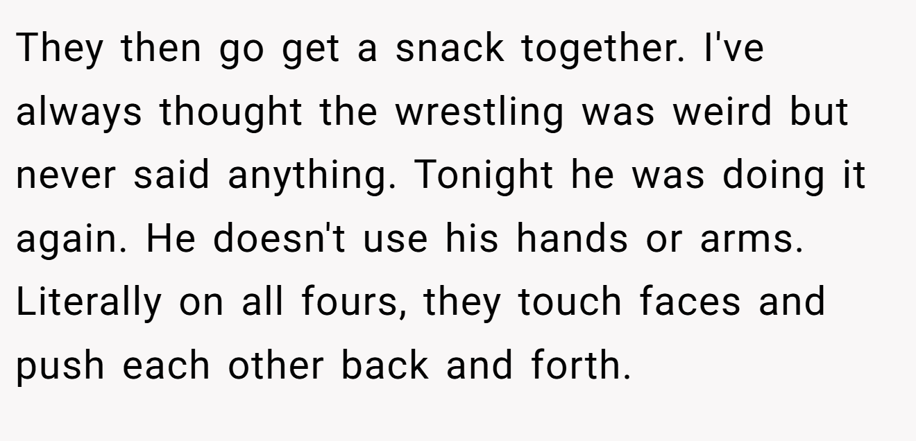 They then go get a snack together. I've always thought the wrestling was weird but never said anything. Tonight he was doing it again. He doesn't use his hands or arms. Literally on all fours, they touch faces and push each other back and forth.