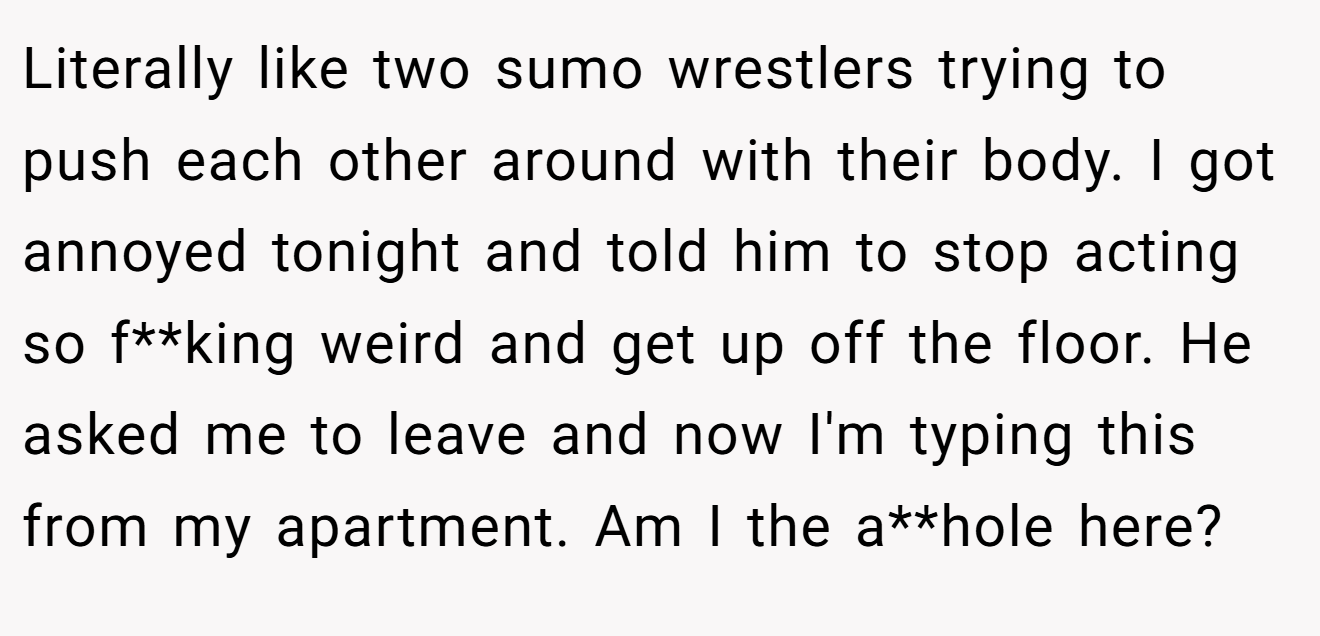 Literally like two sumo wrestlers trying to push each other around with their body. I got annoyed tonight and told him to stop acting so f**king weird and get up off the floor. He asked me to leave and now I'm typing this from my apartment. Am I the a**hole here?