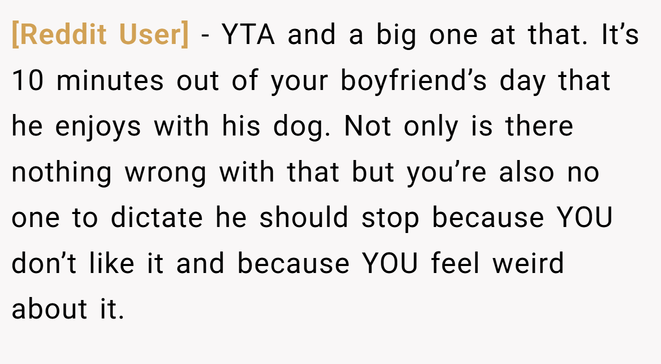 [Reddit User] − YTA and a big one at that. It’s 10 minutes out of your boyfriend’s day that he enjoys with his dog. Not only is there nothing wrong with that but you’re also no one to dictate he should stop because YOU don’t like it and because YOU feel weird about it.