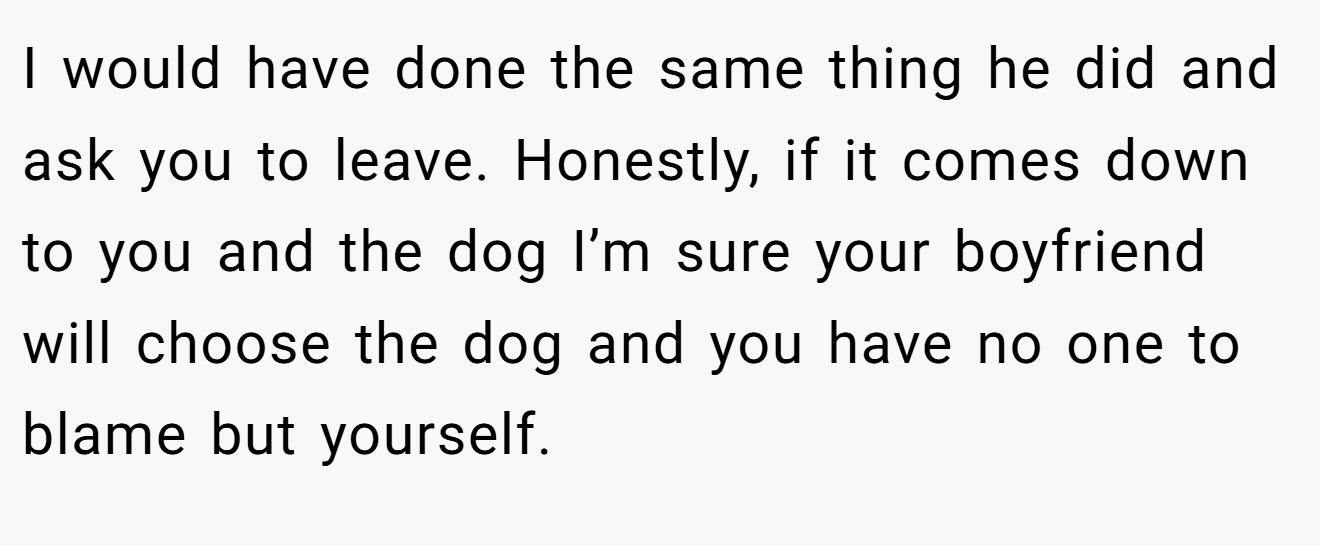 I would have done the same thing he did and ask you to leave. Honestly, if it comes down to you and the dog I’m sure your boyfriend will choose the dog and you have no one to blame but yourself.