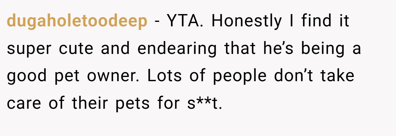dugaholetoodeep − YTA. Honestly I find it super cute and endearing that he’s being a good pet owner. Lots of people don’t take care of their pets for s**t.