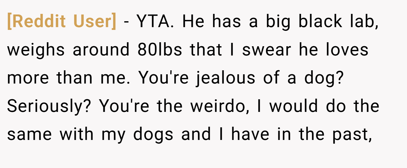 [Reddit User] − YTA. He has a big black lab, weighs around 80lbs that I swear he loves more than me. You're jealous of a dog? Seriously? You're the weirdo, I would do the same with my dogs and I have in the past,