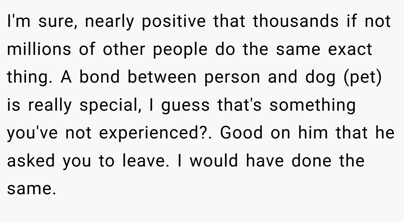 I'm sure, nearly positive that thousands if not millions of other people do the same exact thing. A bond between person and dog (pet) is really special, I guess that's something you've not experienced?. Good on him that he asked you to leave. I would have done the same.