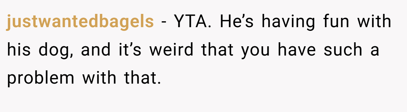 justwantedbagels − YTA. He’s having fun with his dog, and it’s weird that you have such a problem with that.
