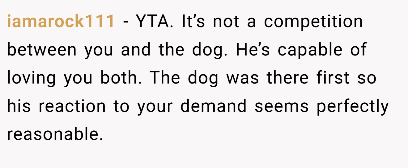 iamarock111 − YTA. It’s not a competition between you and the dog. He’s capable of loving you both. The dog was there first so his reaction to your demand seems perfectly reasonable.