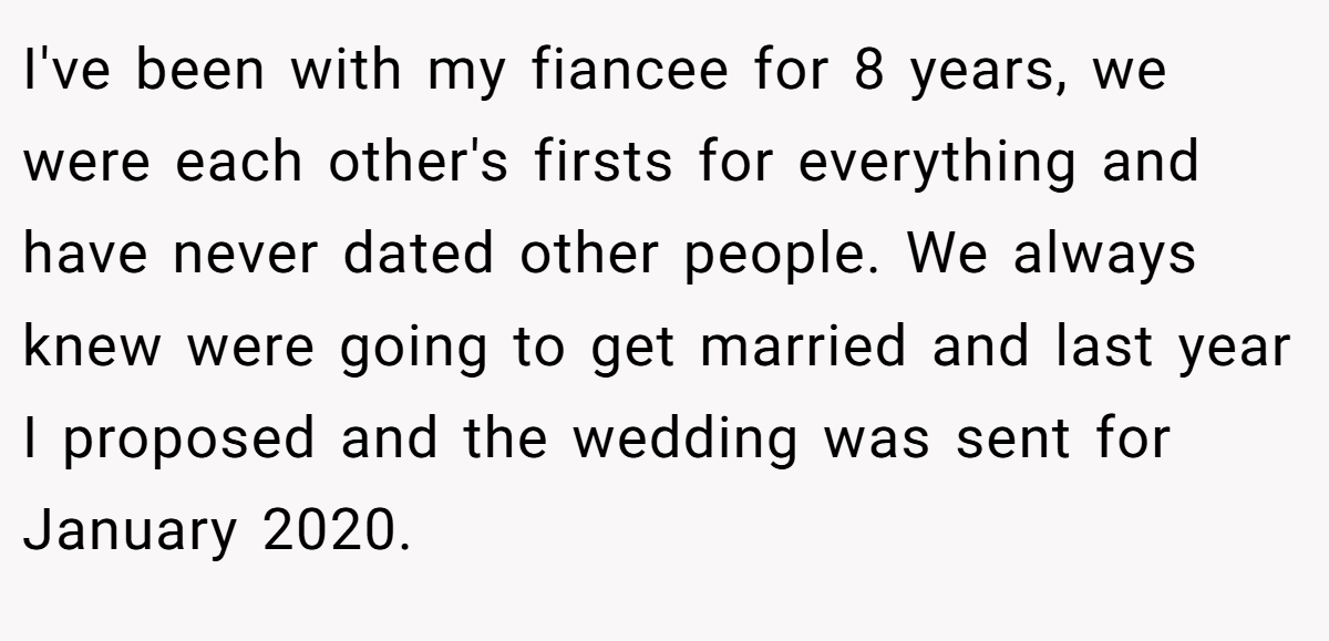 I've been with my fiancee for 8 years, we were each other's firsts for everything and have never dated other people. We always knew were going to get married and last year I proposed and the wedding was sent for January 2020.