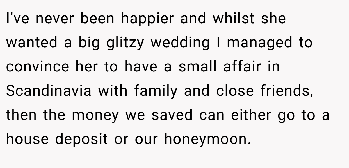 I've never been happier and whilst she wanted a big glitzy wedding I managed to convince her to have a small affair in Scandinavia with family and close friends, then the money we saved can either go to a house deposit or our honeymoon.