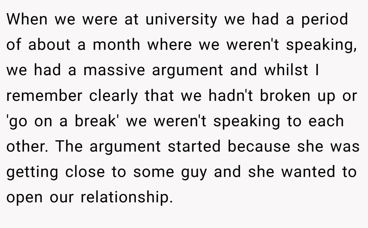 When we were at university we had a period of about a month where we weren't speaking, we had a massive argument and whilst I remember clearly that we hadn't broken up or 'go on a break' we weren't speaking to each other. The argument started because she was getting close to some guy and she wanted to open our relationship.