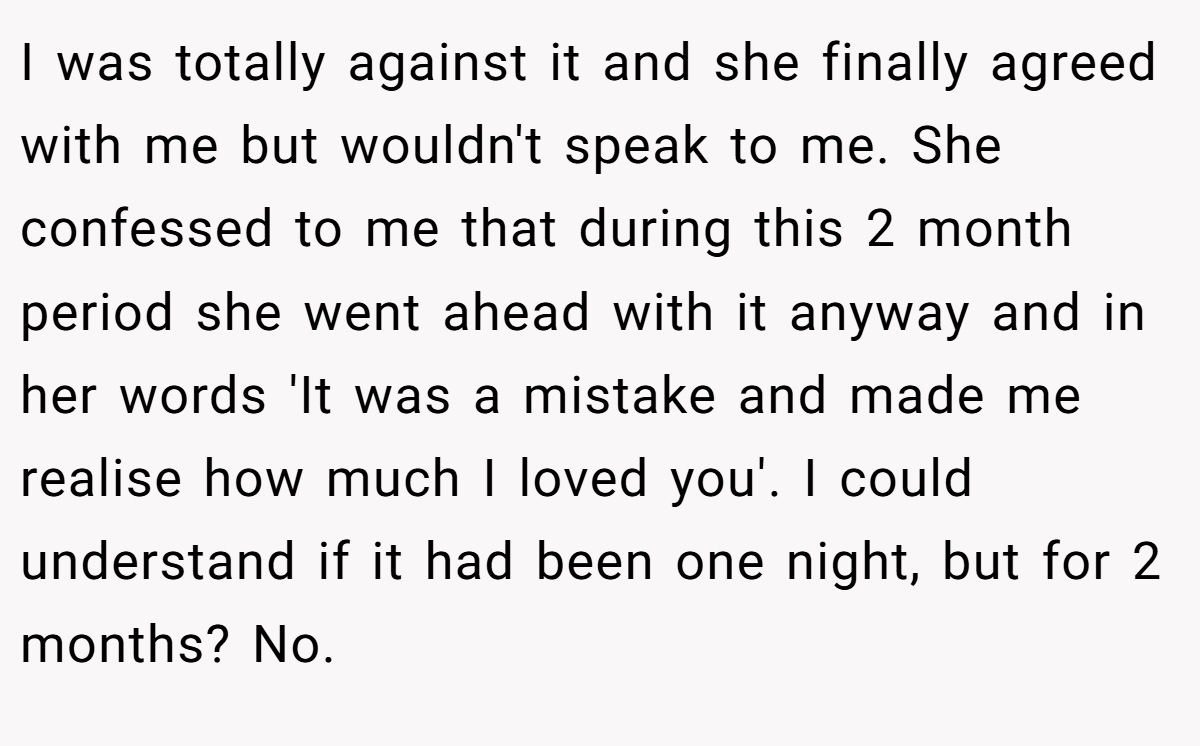 I was totally against it and she finally agreed with me but wouldn't speak to me. She confessed to me that during this 2 month period she went ahead with it anyway and in her words 'It was a mistake and made me realise how much I loved you'. I could understand if it had been one night, but for 2 months? No.