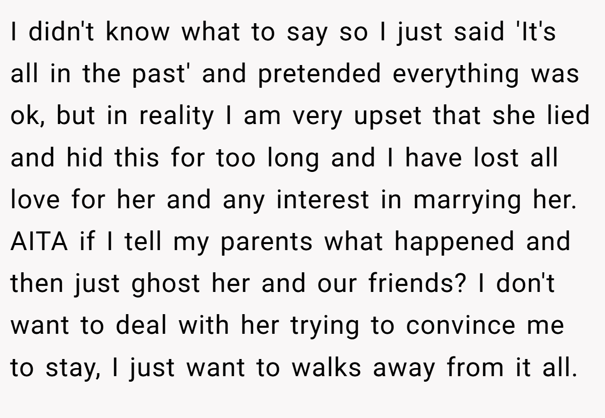 I didn't know what to say so I just said 'It's all in the past' and pretended everything was ok, but in reality I am very upset that she lied and hid this for too long and I have lost all love for her and any interest in marrying her. AITA if I tell my parents what happened and then just ghost her and our friends? I don't want to deal with her trying to convince me to stay, I just want to walks away from it all.