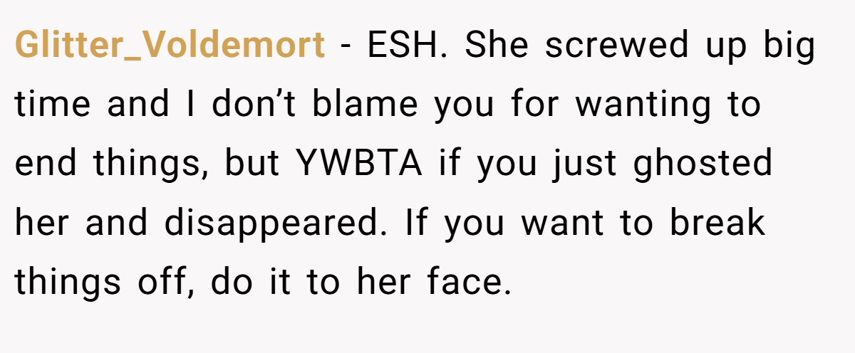 Glitter_Voldemort - ESH. She screwed up big time and I don’t blame you for wanting to end things, but YWBTA if you just ghosted her and disappeared. If you want to break things off, do it to her face.