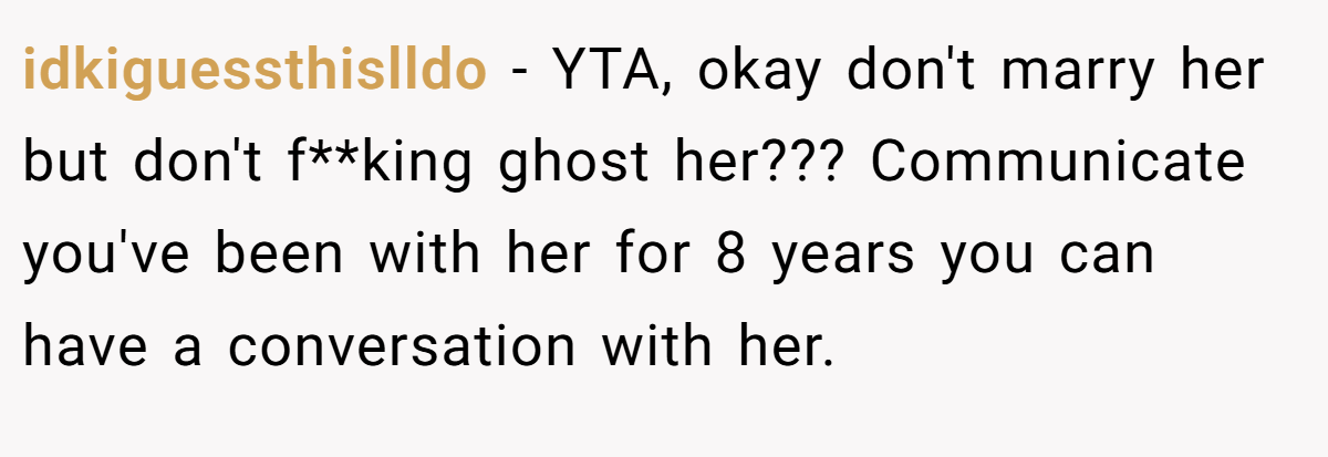 idkiguessthislldo - YTA, okay don't marry her but don't f**king ghost her??? Communicate you've been with her for 8 years you can have a conversation with her.
