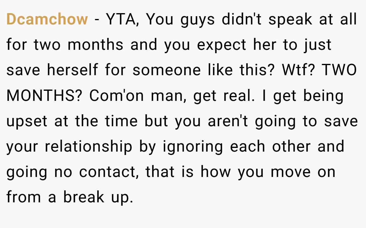 Dcamchow - YTA, You guys didn't speak at all for two months and you expect her to just save herself for someone like this? Wtf? TWO MONTHS? Com'on man, get real. I get being upset at the time but you aren't going to save your relationship by ignoring each other and going no contact, that is how you move on from a break up.