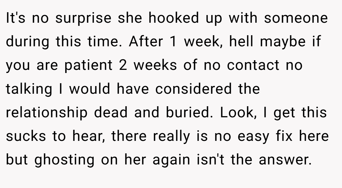 It's no surprise she hooked up with someone during this time. After 1 week, hell maybe if you are patient 2 weeks of no contact no talking I would have considered the relationship dead and buried. Look, I get this sucks to hear, there really is no easy fix here but ghosting on her again isn't the answer.