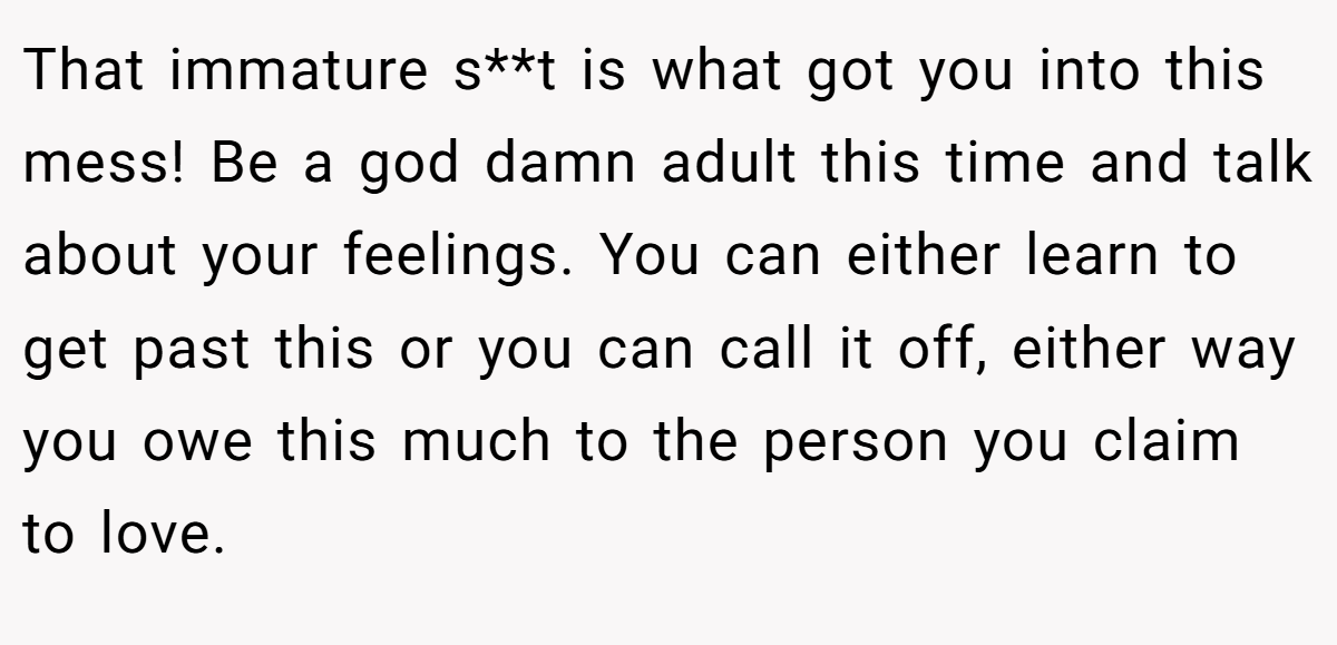 That immature s**t is what got you into this mess! Be a god damn adult this time and talk about your feelings. You can either learn to get past this or you can call it off, either way you owe this much to the person you claim to love.