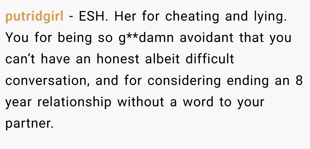 putridgirl - ESH. Her for cheating and lying. You for being so g**damn avoidant that you can’t have an honest albeit difficult conversation, and for considering ending an 8 year relationship without a word to your partner.