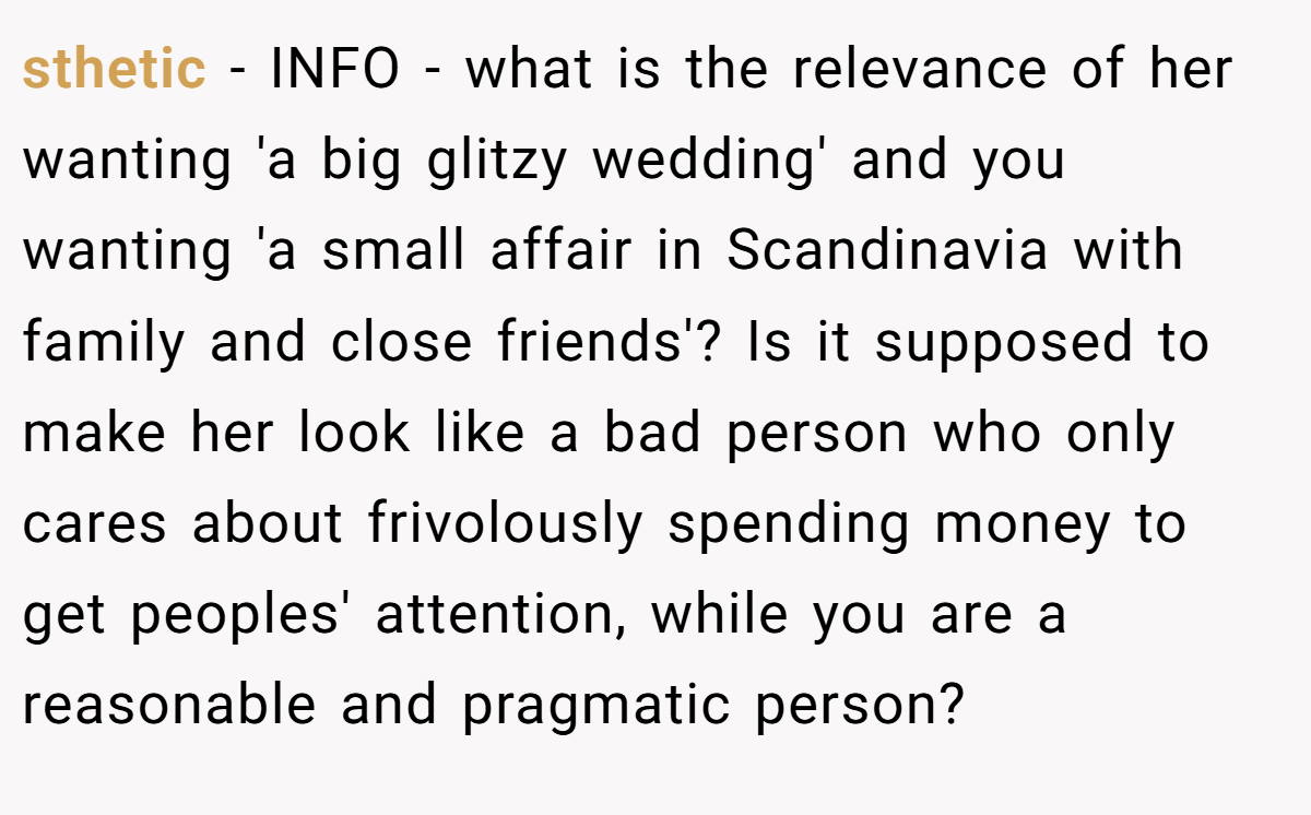 sthetic - INFO - what is the relevance of her wanting 'a big glitzy wedding' and you wanting 'a small affair in Scandinavia with family and close friends'? Is it supposed to make her look like a bad person who only cares about frivolously spending money to get peoples' attention, while you are a reasonable and pragmatic person?