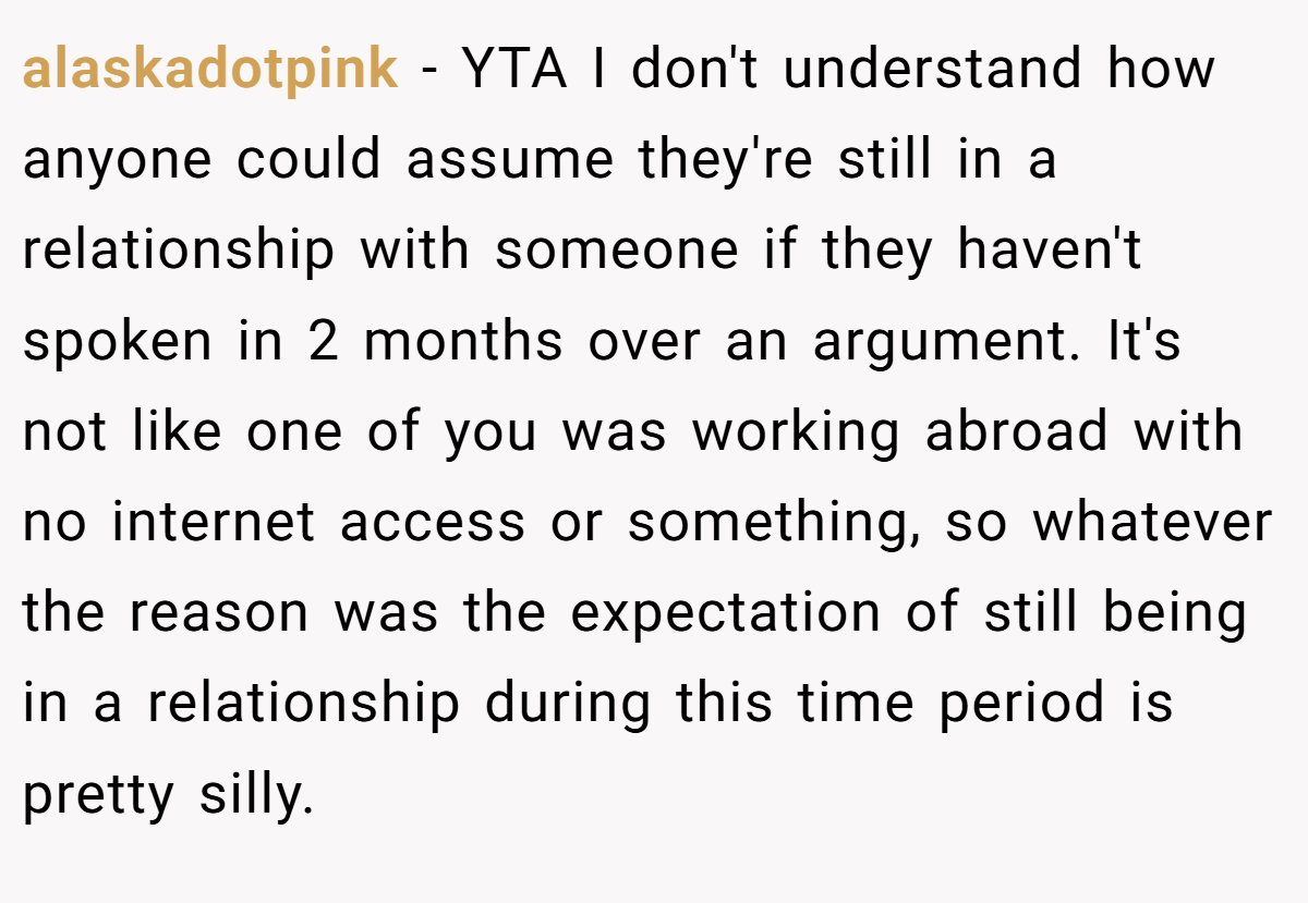 alaskadotpink - YTA I don't understand how anyone could assume they're still in a relationship with someone if they haven't spoken in 2 months over an argument. It's not like one of you was working abroad with no internet access or something, so whatever the reason was the expectation of still being in a relationship during this time period is pretty silly.