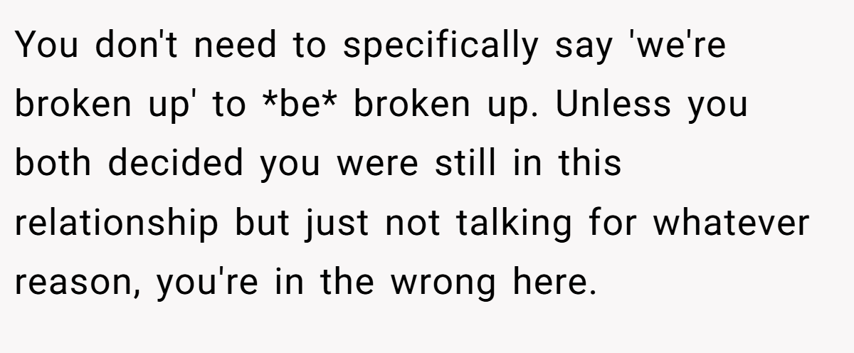 You don't need to specifically say 'we're broken up' to *be* broken up. Unless you both decided you were still in this relationship but just not talking for whatever reason, you're in the wrong here.