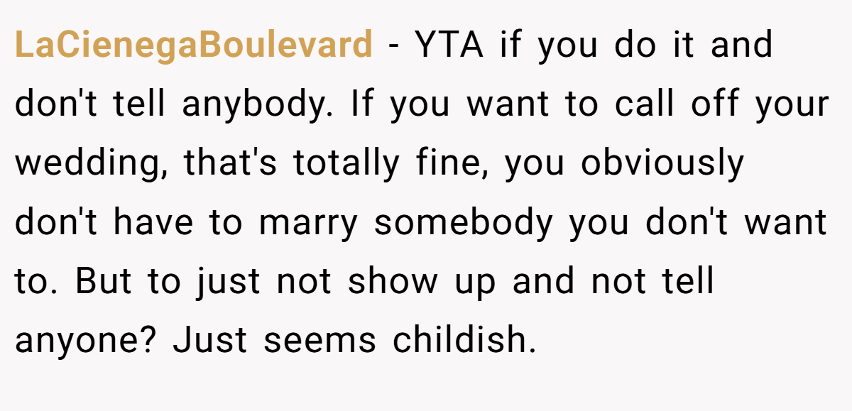 LaCienegaBoulevard - YTA if you do it and don't tell anybody. If you want to call off your wedding, that's totally fine, you obviously don't have to marry somebody you don't want to. But to just not show up and not tell anyone? Just seems childish.