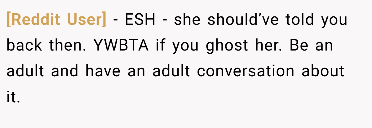 [Reddit User] - ESH - she should’ve told you back then. YWBTA if you ghost her. Be an adult and have an adult conversation about it.