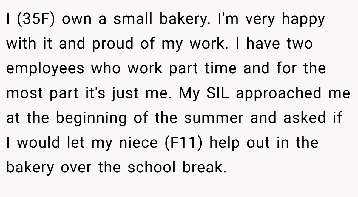I (35F) own a small bakery. I'm very happy with it and proud of my work. I have two employees who work part time and for the most part it's just me. My SIL approached me at the beginning of the summer and asked if I would let my niece (F11) help out in the bakery over the school break.