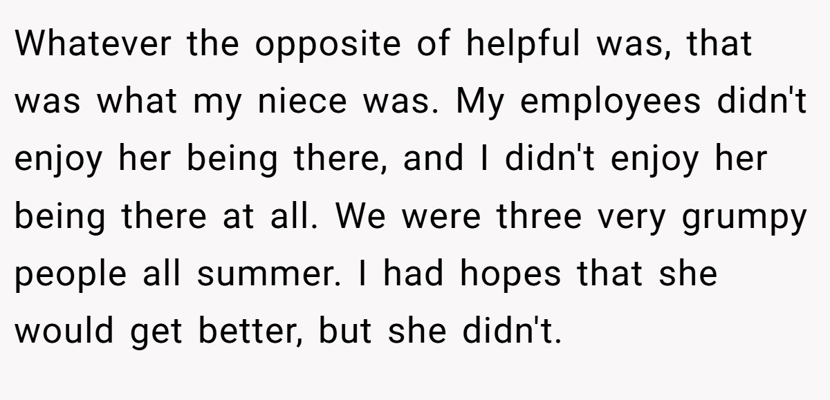 Whatever the opposite of helpful was, that was what my niece was. My employees didn't enjoy her being there, and I didn't enjoy her being there at all. We were three very grumpy people all summer. I had hopes that she would get better, but she didn't.